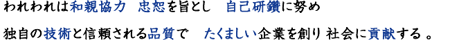 われわれは和親協力  忠恕を旨とし　自己研鑽に努め 
	独自の技術と信頼される品質で　たくましい企業を創り 社会に貢献する
